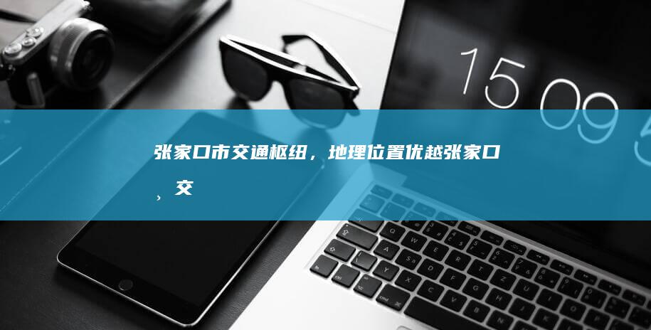 张家口市：交通枢纽，地理位置优越 (张家口市交警队电话)